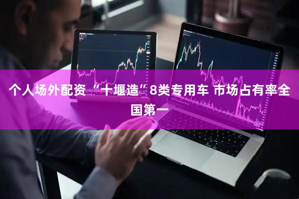个人场外配资 “十堰造”8类专用车 市场占有率全国第一