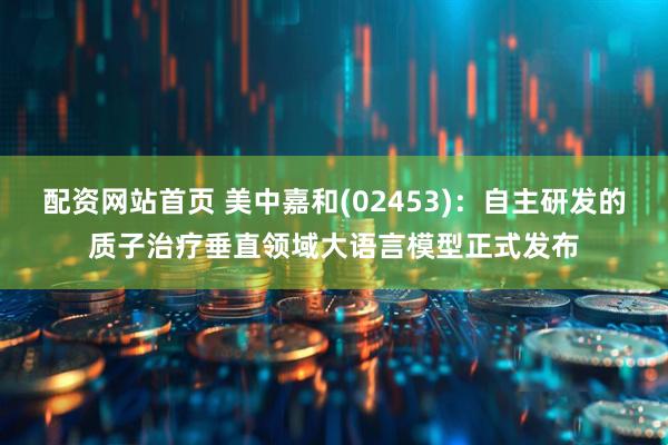 配资网站首页 美中嘉和(02453)：自主研发的质子治疗垂直领域大语言模型正式发布