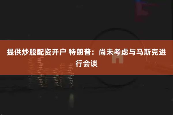 提供炒股配资开户 特朗普：尚未考虑与马斯克进行会谈