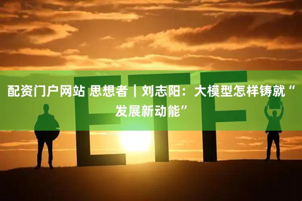 配资门户网站 思想者｜刘志阳：大模型怎样铸就“发展新动能”