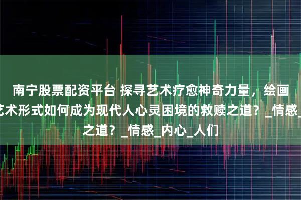 南宁股票配资平台 探寻艺术疗愈神奇力量，绘画、音乐等艺术形式如何成为现代人心灵困境的救赎之道？_情感_内心_人们