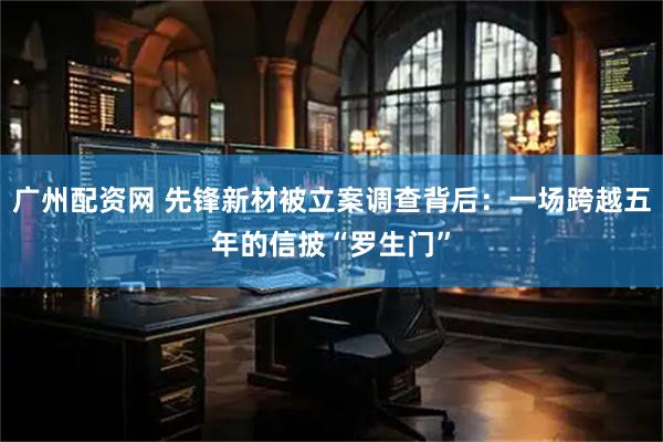 广州配资网 先锋新材被立案调查背后：一场跨越五年的信披“罗生门”