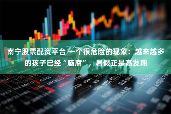 南宁股票配资平台 一个很危险的现象：越来越多的孩子已经“脑腐”，暑假正是高发期