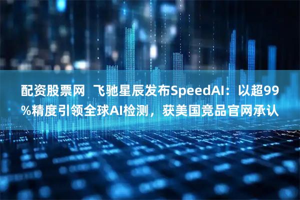 配资股票网  飞驰星辰发布SpeedAI：以超99%精度引领全球AI检测，获美国竞品官网承认