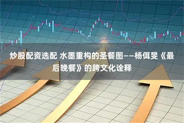 炒股配资选配 水墨重构的圣餐图——杨佴旻《最后晚餐》的跨文化诠释