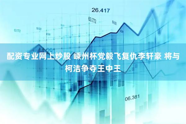 配资专业网上炒股 嵊州杯党毅飞复仇李轩豪 将与柯洁争夺王中王