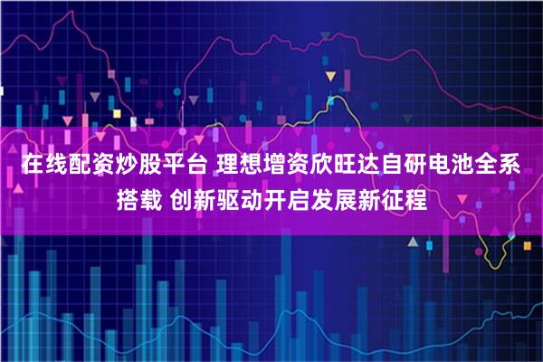 在线配资炒股平台 理想增资欣旺达自研电池全系搭载 创新驱动开启发展新征程