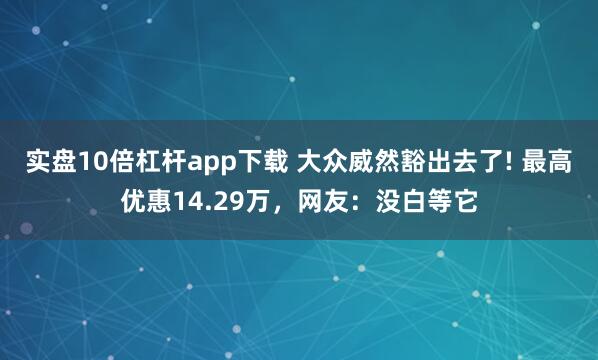 实盘10倍杠杆app下载 大众威然豁出去了! 最高优惠14.29万，网友：没白等它